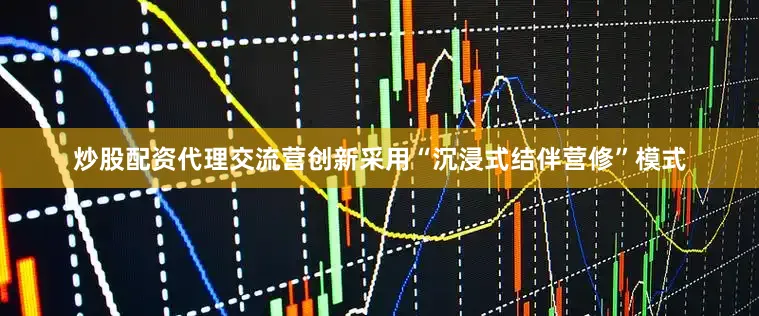 炒股配资代理交流营创新采用“沉浸式结伴营修”模式