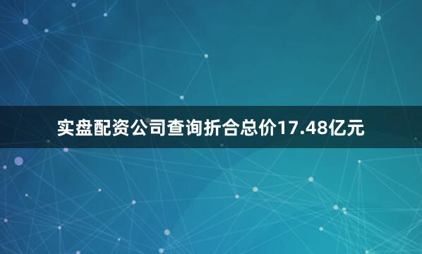 实盘配资公司查询折合总价17.48亿元