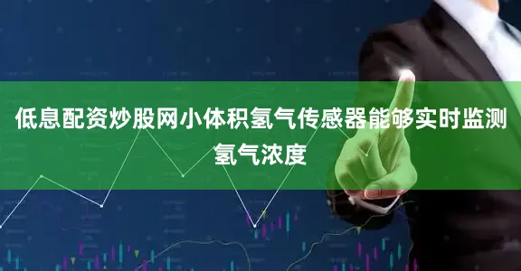 低息配资炒股网小体积氢气传感器能够实时监测氢气浓度