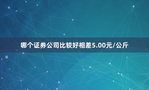 哪个证券公司比较好相差5.00元/公斤