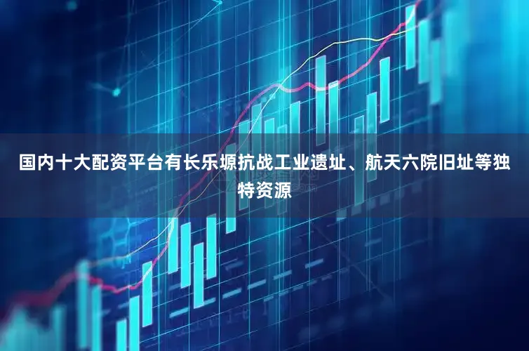 国内十大配资平台有长乐塬抗战工业遗址、航天六院旧址等独特资源