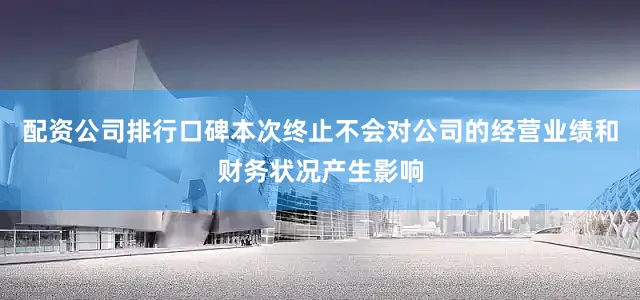 配资公司排行口碑本次终止不会对公司的经营业绩和财务状况产生影响