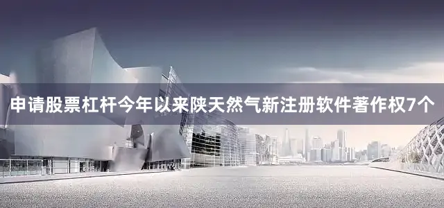 申请股票杠杆今年以来陕天然气新注册软件著作权7个