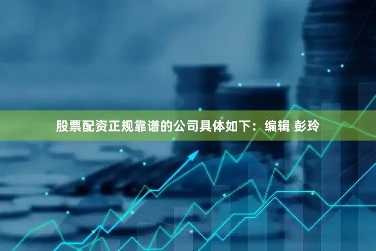 股票配资正规靠谱的公司具体如下：编辑 彭玲
