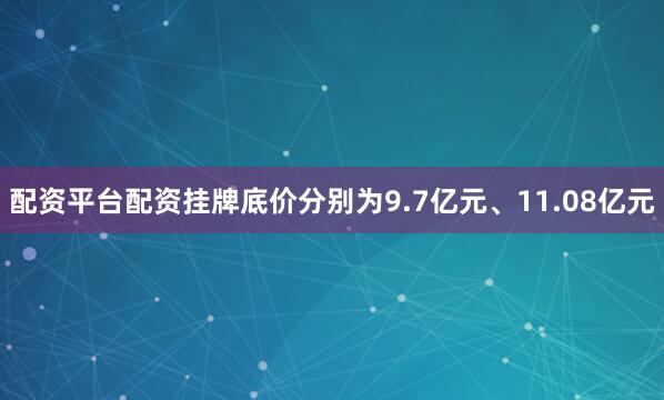配资平台配资挂牌底价分别为9.7亿元、11.08亿元